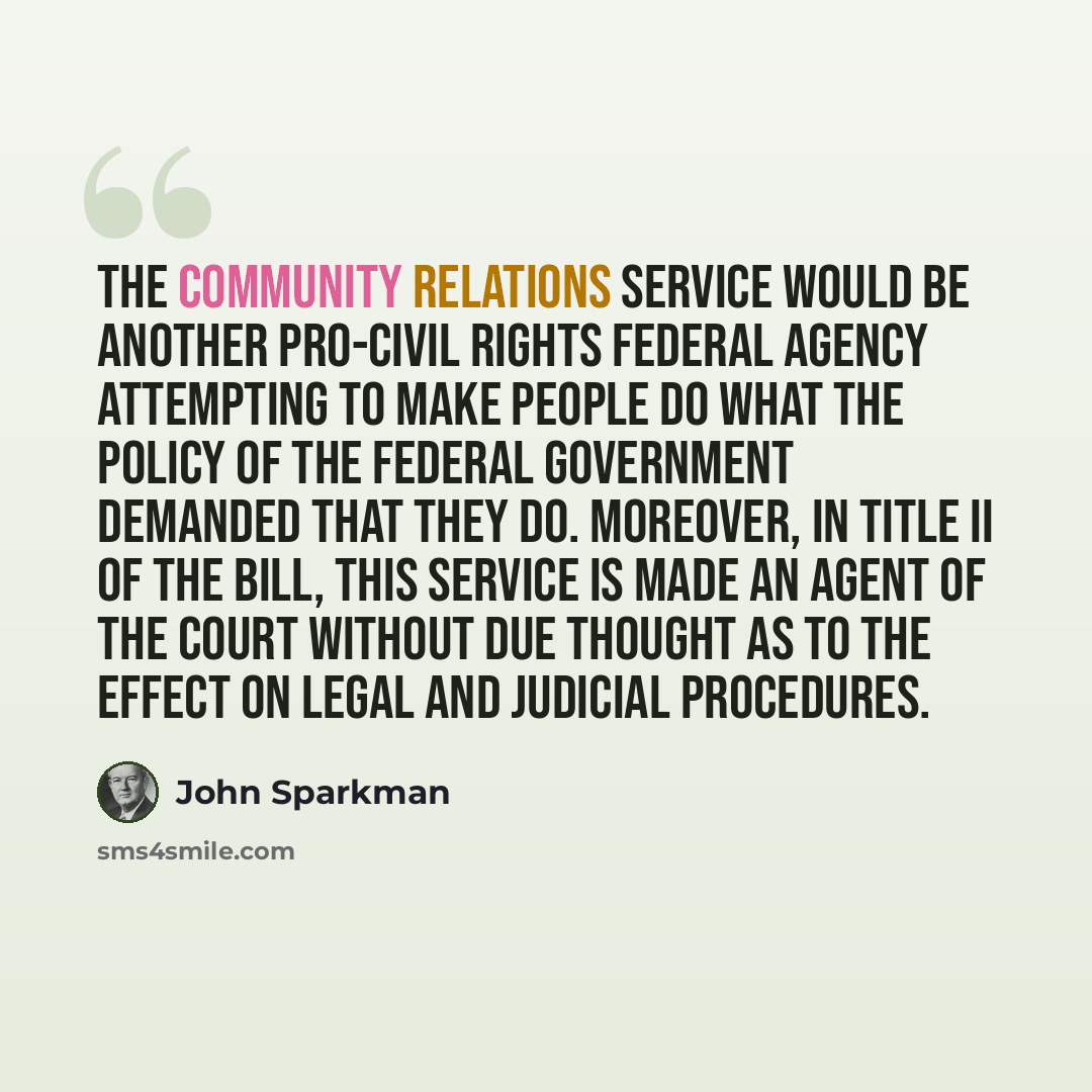 “The Community Relations Service would be another pro-civil rights Federal agency attempting to make people do what the policy of the Federal Government demanded that they do. Moreover, in title II of the bill, this Service is made an agent of the court without due thought as to the effect on legal…” quote by John Sparkman