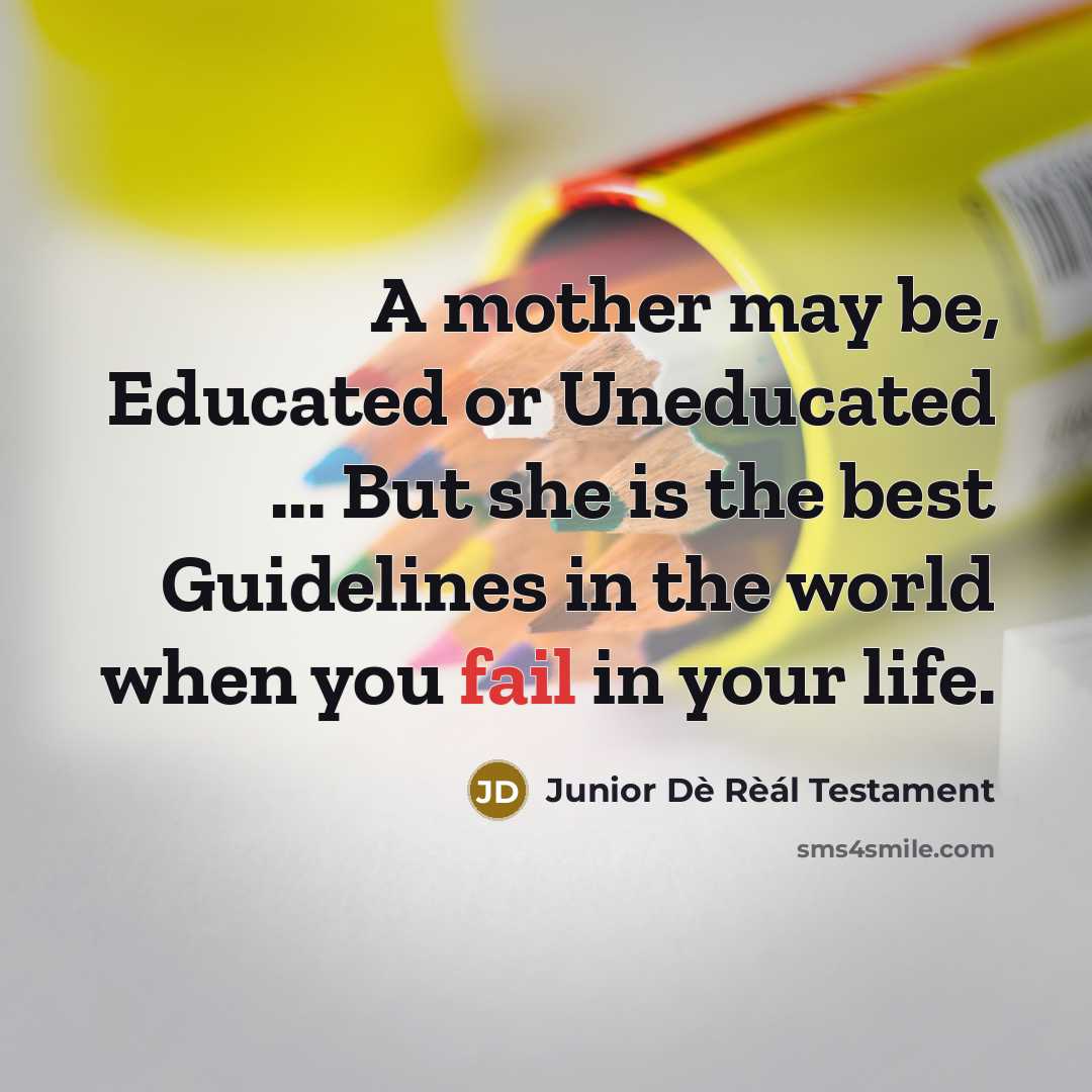 “A mother may be, Educated or Uneducated ... But she is the best Guidelines in the world when you fail in your life.” quote by Junior Dè Rèál Testament
