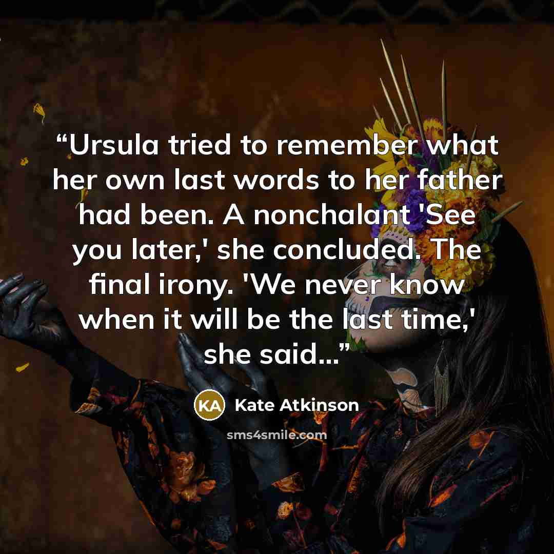 “Ursula tried to remember what her own last words to her father had been. A nonchalant 'See you later,' she concluded. The final irony. 'We never know when it will be the last time,' she said...” quote by Kate Atkinson