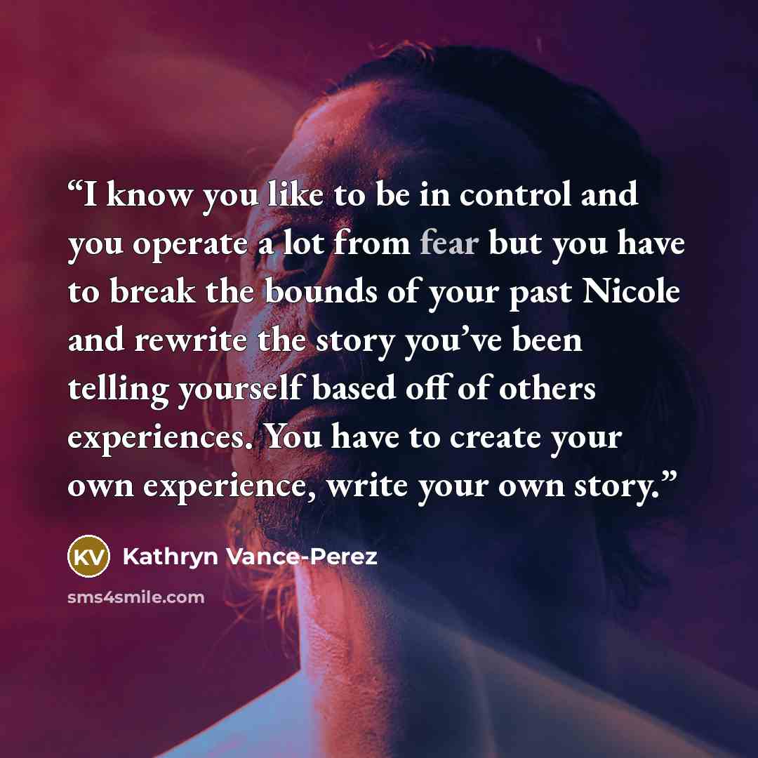 “I know you like to be in control and you operate a lot from fear but you have to break the bounds of your past Nicole and rewrite the story you’ve been telling yourself based off of others experiences. You have to create your own experience, write your own story.” quote by Kathryn Vance-Perez