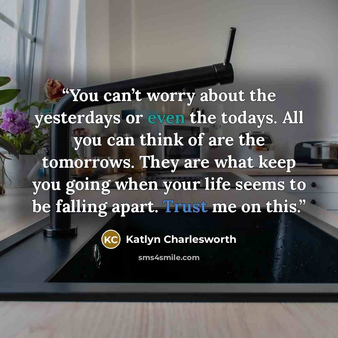 “You can’t worry about the yesterdays or even the todays. All you can think of are the tomorrows. They are what keep you going when your life seems to be falling apart. Trust me on this.” quote by Katlyn Charlesworth