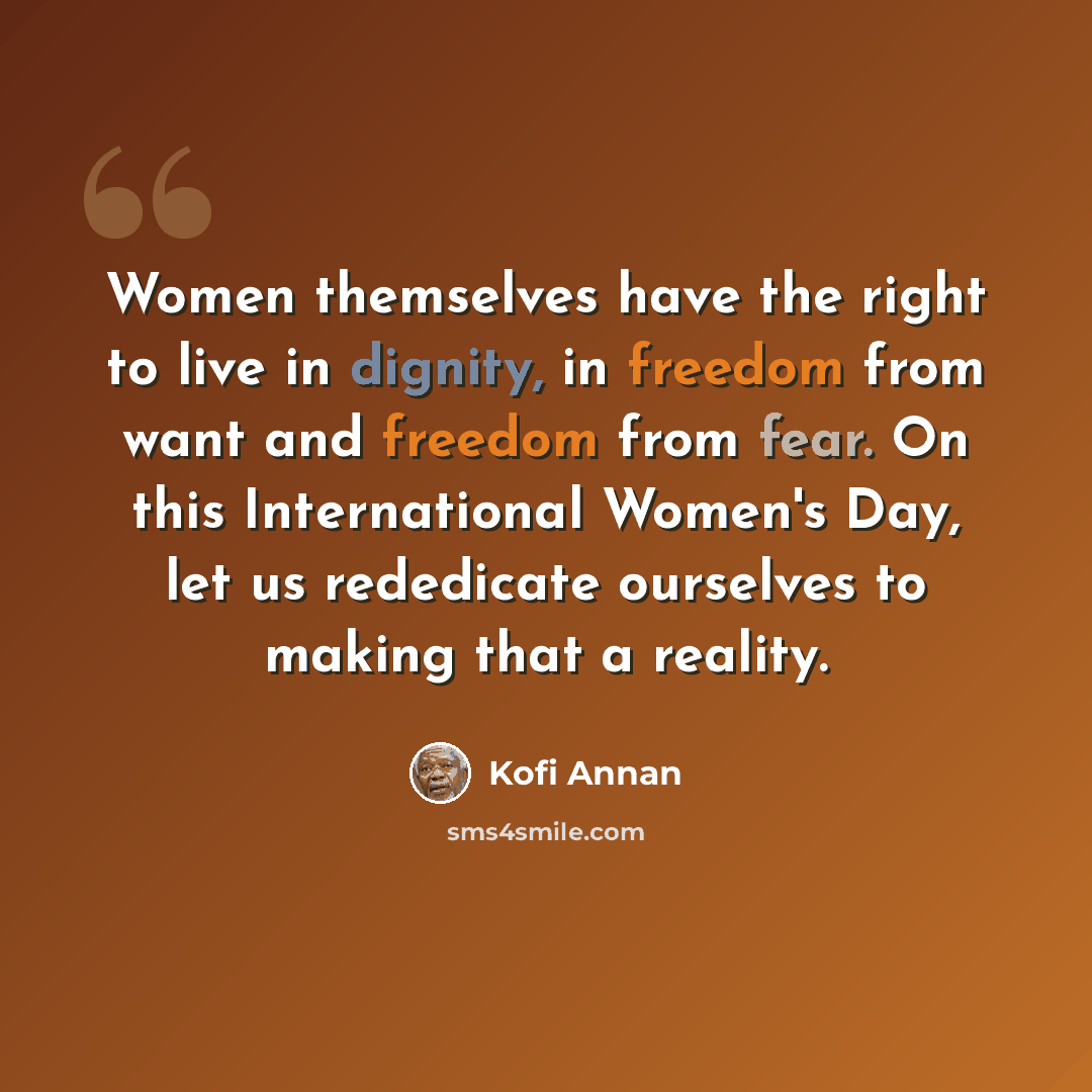 “Women themselves have the right to live in dignity, in freedom from want and freedom from fear. On this International Women's Day, let us rededicate ourselves to making that a reality.” quote by Kofi Annan