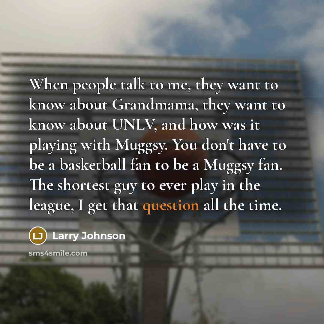 “When people talk to me, they want to know about Grandmama, they want to know about UNLV, and how was it playing with Muggsy. You don't have to be a basketball fan to be a Muggsy fan. The shortest guy to ever play in the league, I get that question all the time.” quote by Larry Johnson