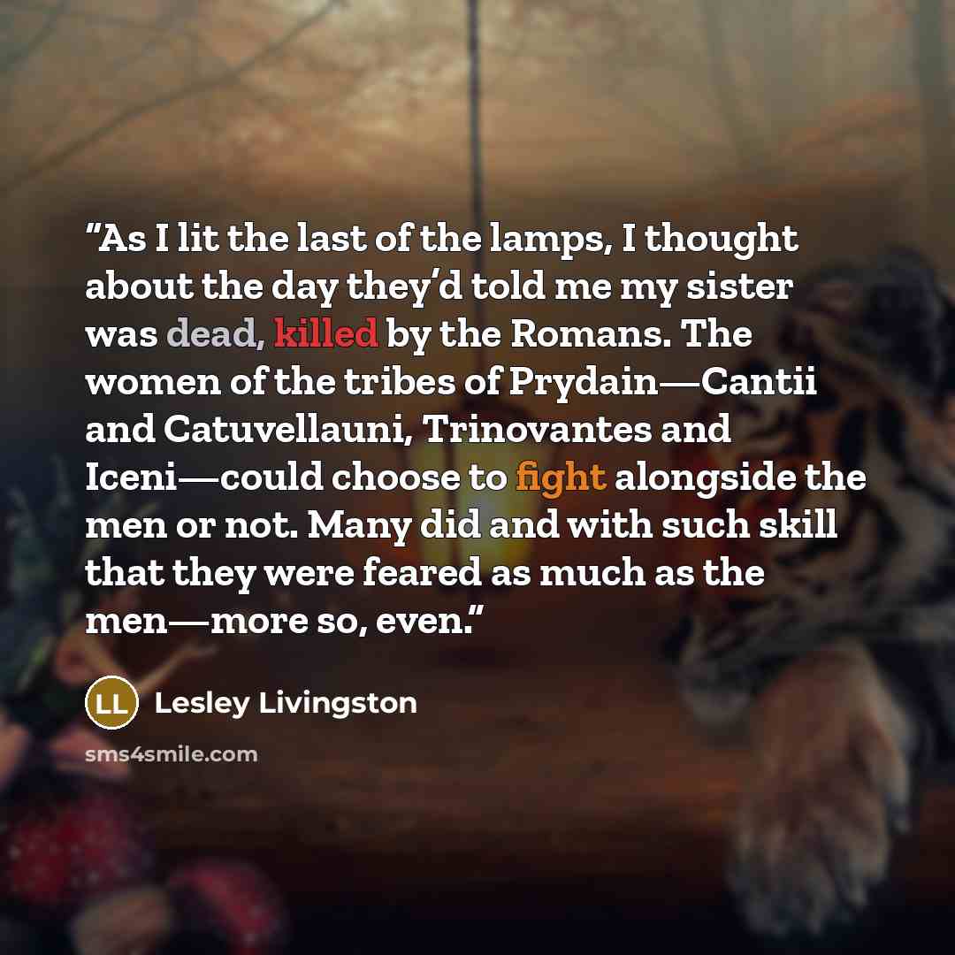 “As I lit the last of the lamps, I thought about the day they’d told me my sister was dead, killed by the Romans. The women of the tribes of Prydain—Cantii and Catuvellauni, Trinovantes and Iceni—could choose to fight alongside the men or not. Many did and with such skill that they were feared as…” quote by Lesley Livingston