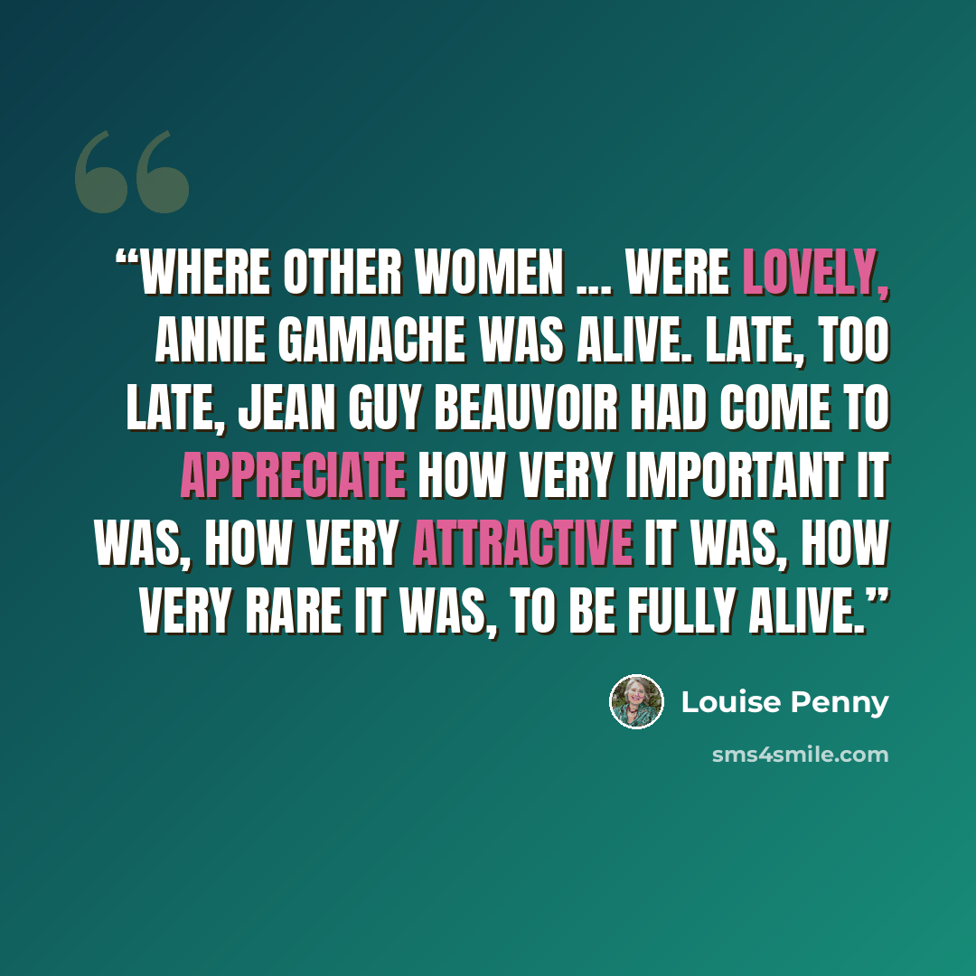 “Where other women ... were lovely, Annie Gamache was alive. Late, too late, Jean Guy Beauvoir had come to appreciate how very important it was, how very attractive it was, how very rare it was, to be fully alive.” quote by Louise Penny