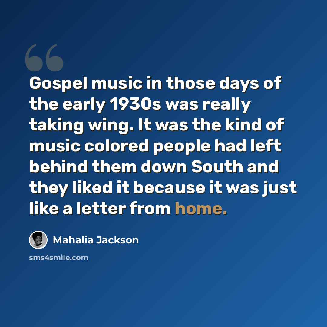 “Gospel music in those days of the early 1930s was really taking wing. It was the kind of music colored people had left behind them down South and they liked it because it was just like a letter from home.” quote by Mahalia Jackson