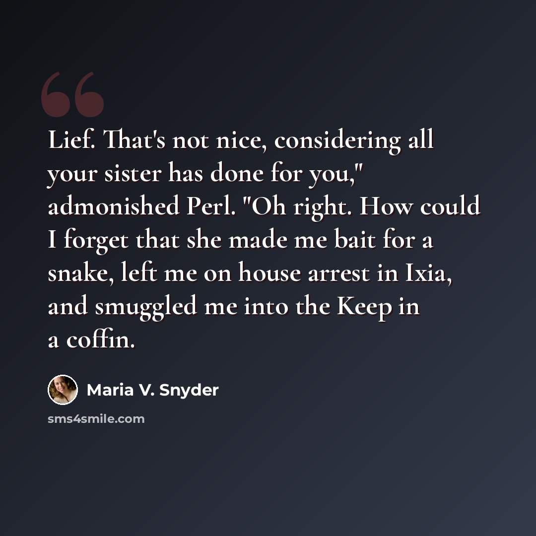 “Lief. That's not nice, considering all your sister has done for you," admonished Perl. "Oh right. How could I forget that she made me bait for a snake, left me on house arrest in Ixia, and smuggled me into the Keep in a coffin.” quote by Maria V. Snyder