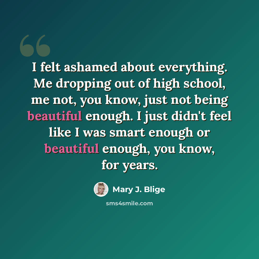 “I felt ashamed about everything. Me dropping out of high school, me not, you know, just not being beautiful enough. I just didn't feel like I was smart enough or beautiful enough, you know, for years.” quote by Mary J. Blige