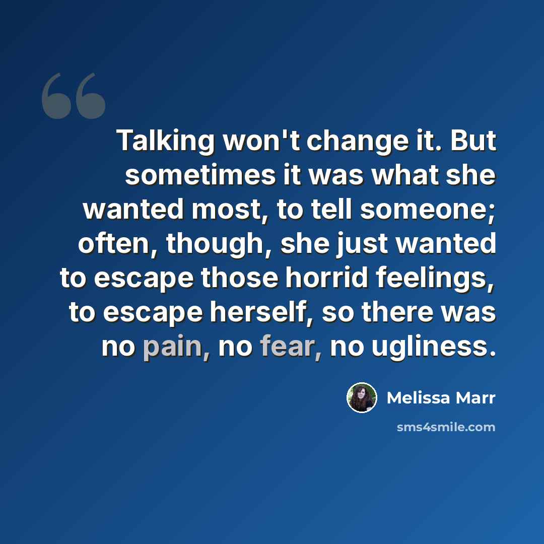 “Talking won't change it. But sometimes it was what she wanted most, to tell someone; often, though, she just wanted to escape those horrid feelings, to escape herself, so there was no pain, no fear, no ugliness.” quote by Melissa Marr