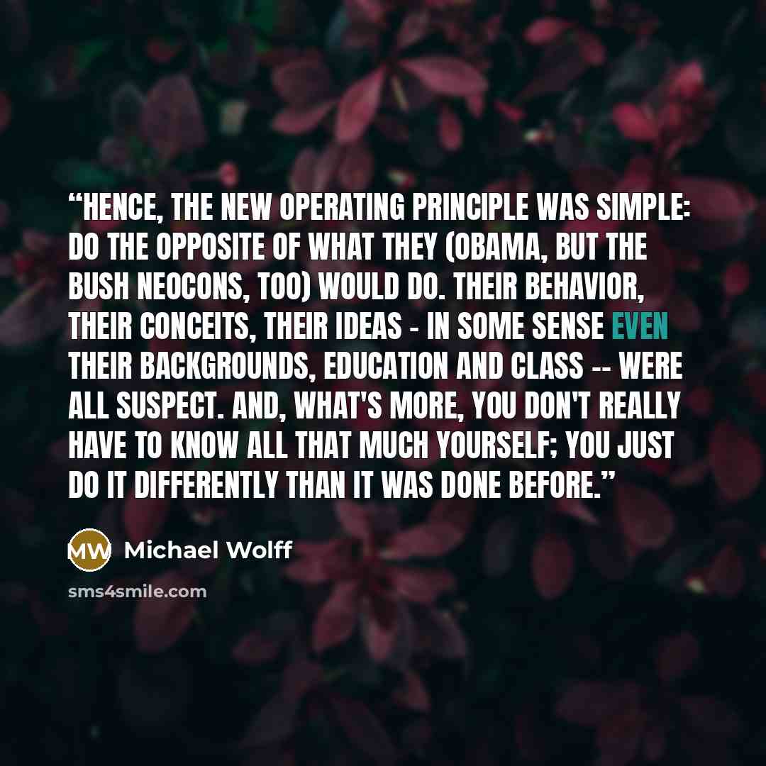 “Hence, the new operating principle was simple: do the opposite of what they (Obama, but the Bush neocons, too) would do. Their behavior, their conceits, their ideas - in some sense even their backgrounds, education and class -- were all suspect. And, what's more, you don't really have to know all…” quote by Michael Wolff