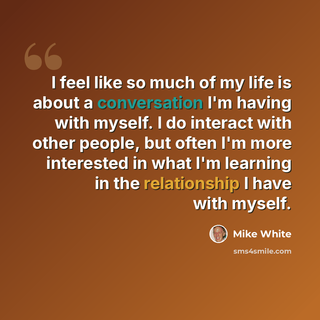 “I feel like so much of my life is about a conversation I'm having with myself. I do interact with other people, but often I'm more interested in what I'm learning in the relationship I have with myself.” quote by Mike White