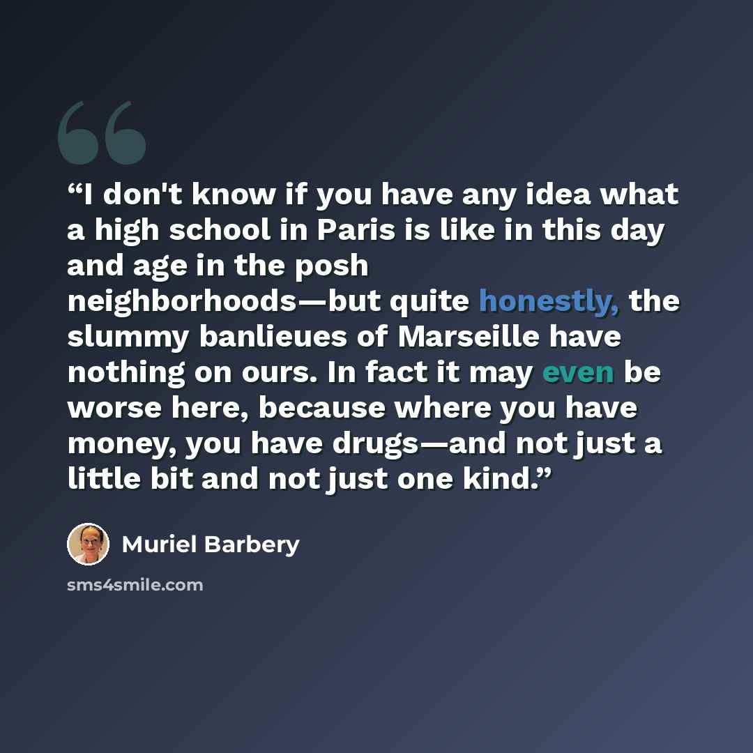 “I don't know if you have any idea what a high school in Paris is like in this day and age in the posh neighborhoods—but quite honestly, the slummy banlieues of Marseille have nothing on ours. In fact it may even be worse here, because where you have money, you have drugs—and not just a little bit…” quote by Muriel Barbery