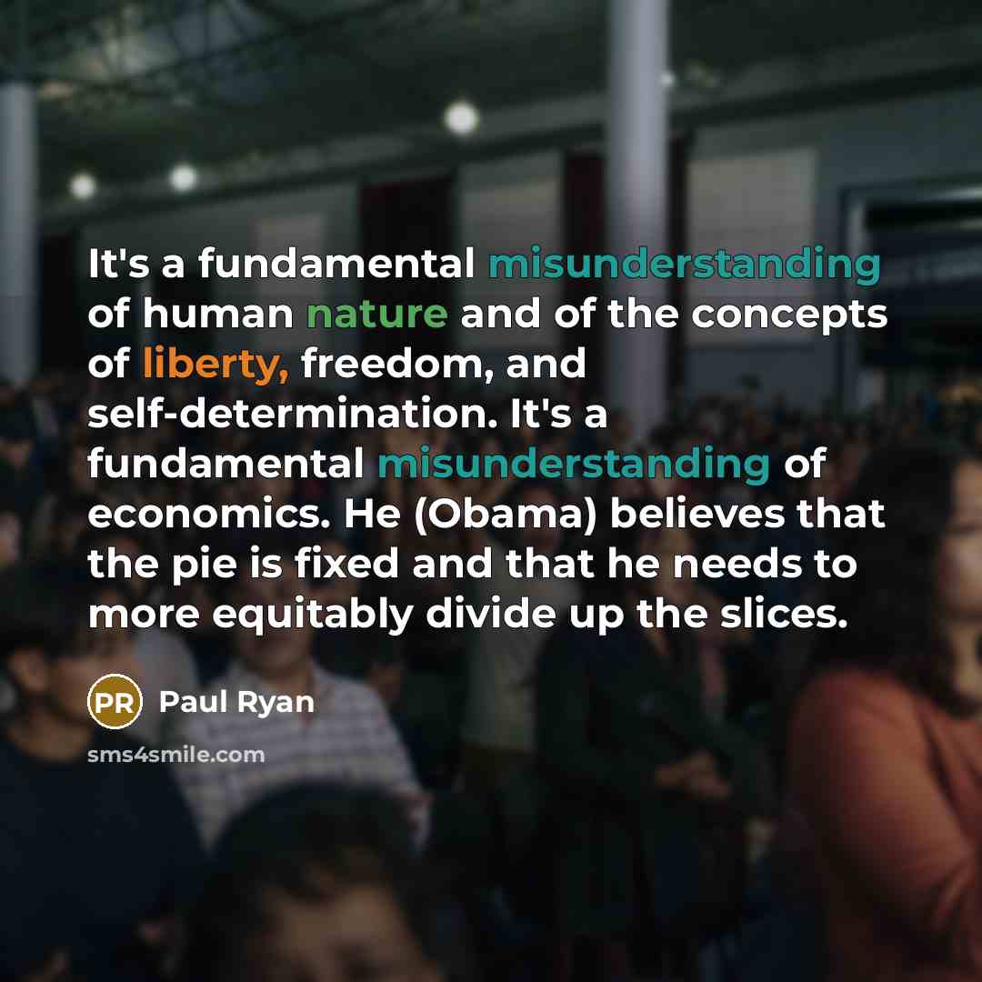 “It's a fundamental misunderstanding of human nature and of the concepts of liberty, freedom, and self-determination. It's a fundamental misunderstanding of economics. He (Obama) believes that the pie is fixed and that he needs to more equitably divide up the slices.” quote by Paul Ryan