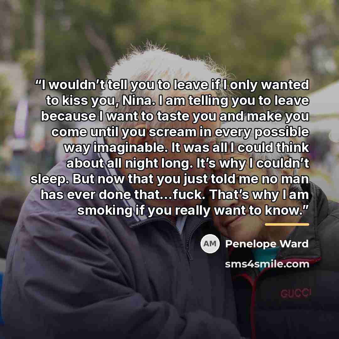 “I wouldn’t tell you to leave if I only wanted to kiss you, Nina. I am telling you to leave because I want to taste you and make you come until you scream in every possible way imaginable. It was all I could think about all night long. It’s why I couldn’t sleep. But now that you just told me no man…” quote by Penelope Ward