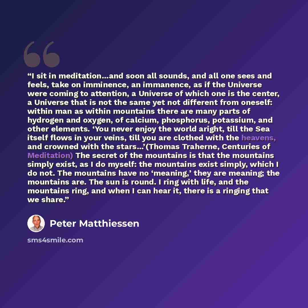“I sit in meditation…and soon all sounds, and all one sees and feels, take on imminence, an immanence, as if the Universe were coming to attention, a Universe of which one is the center, a Universe that is not the same yet not different from oneself: within man as within mountains there are many…” quote by Peter Matthiessen