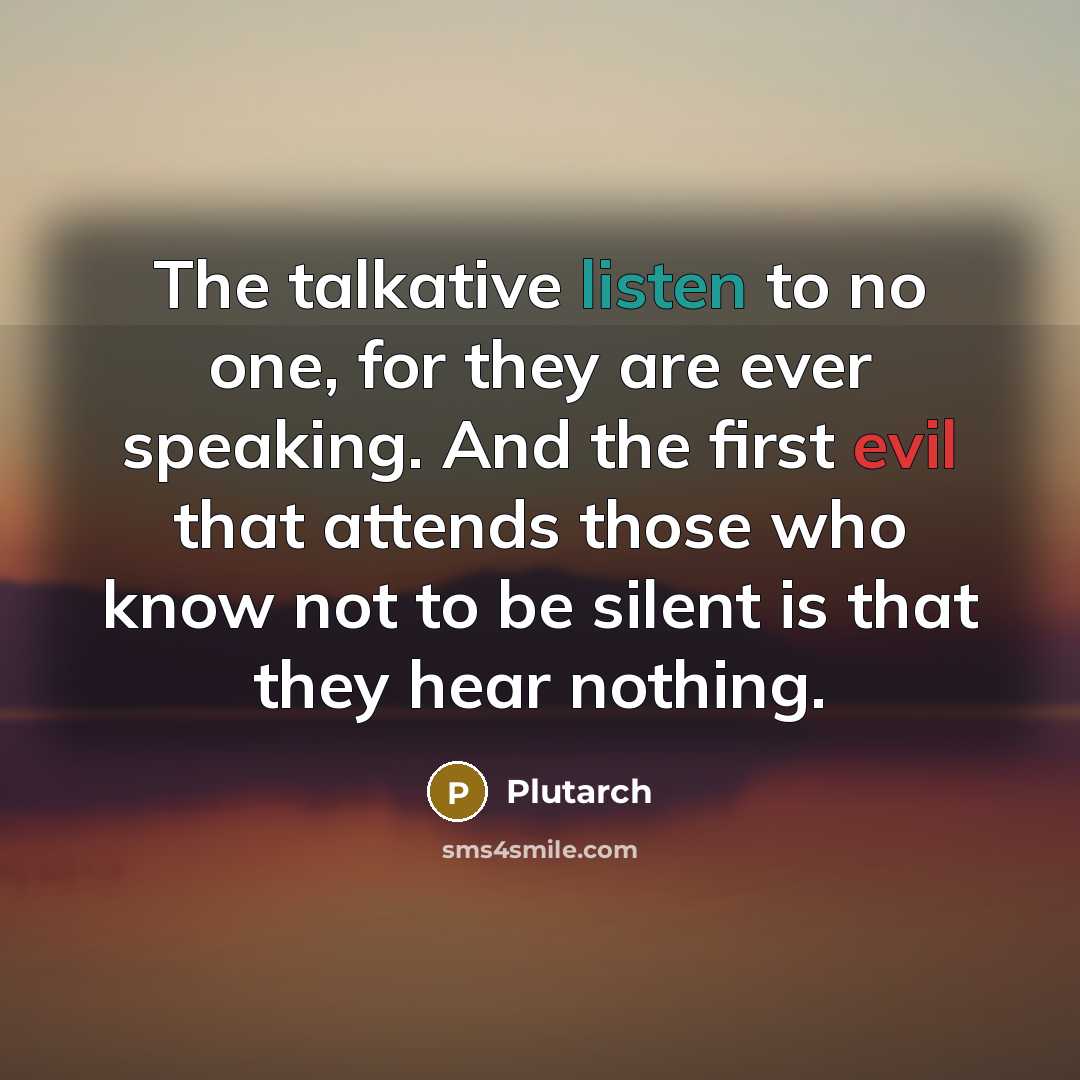 “The talkative listen to no one, for they are ever speaking. And the first evil that attends those who know not to be silent is that they hear nothing.” quote by Plutarch