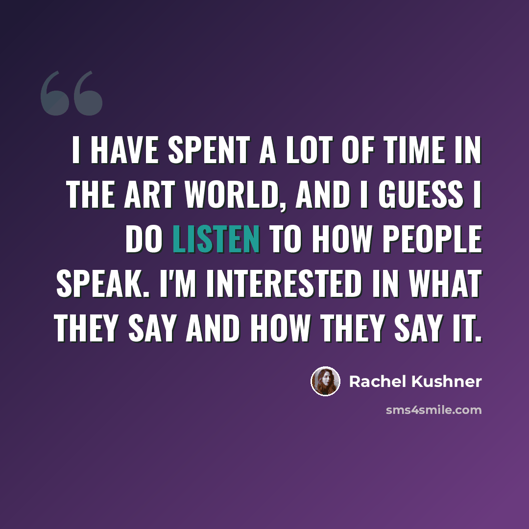 “I have spent a lot of time in the art world, and I guess I do listen to how people speak. I'm interested in what they say and how they say it.” quote by Rachel Kushner