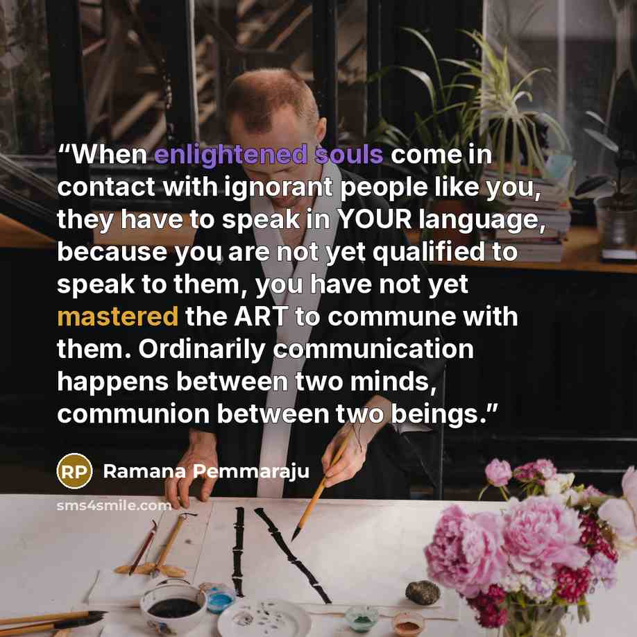 “When enlightened souls come in contact with ignorant people like you, they have to speak in YOUR language, because you are not yet qualified to speak to them, you have not yet mastered the ART to commune with them. Ordinarily communication happens between two minds, communion between two beings.” quote by Ramana Pemmaraju