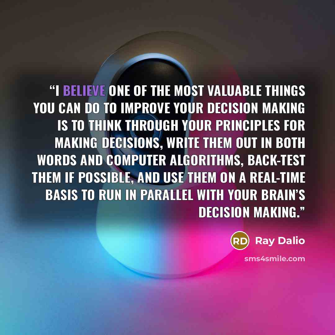 “I believe one of the most valuable things you can do to improve your decision making is to think through your principles for making decisions, write them out in both words and computer algorithms, back-test them if possible, and use them on a real-time basis to run in parallel with your brain’s…” quote by Ray Dalio