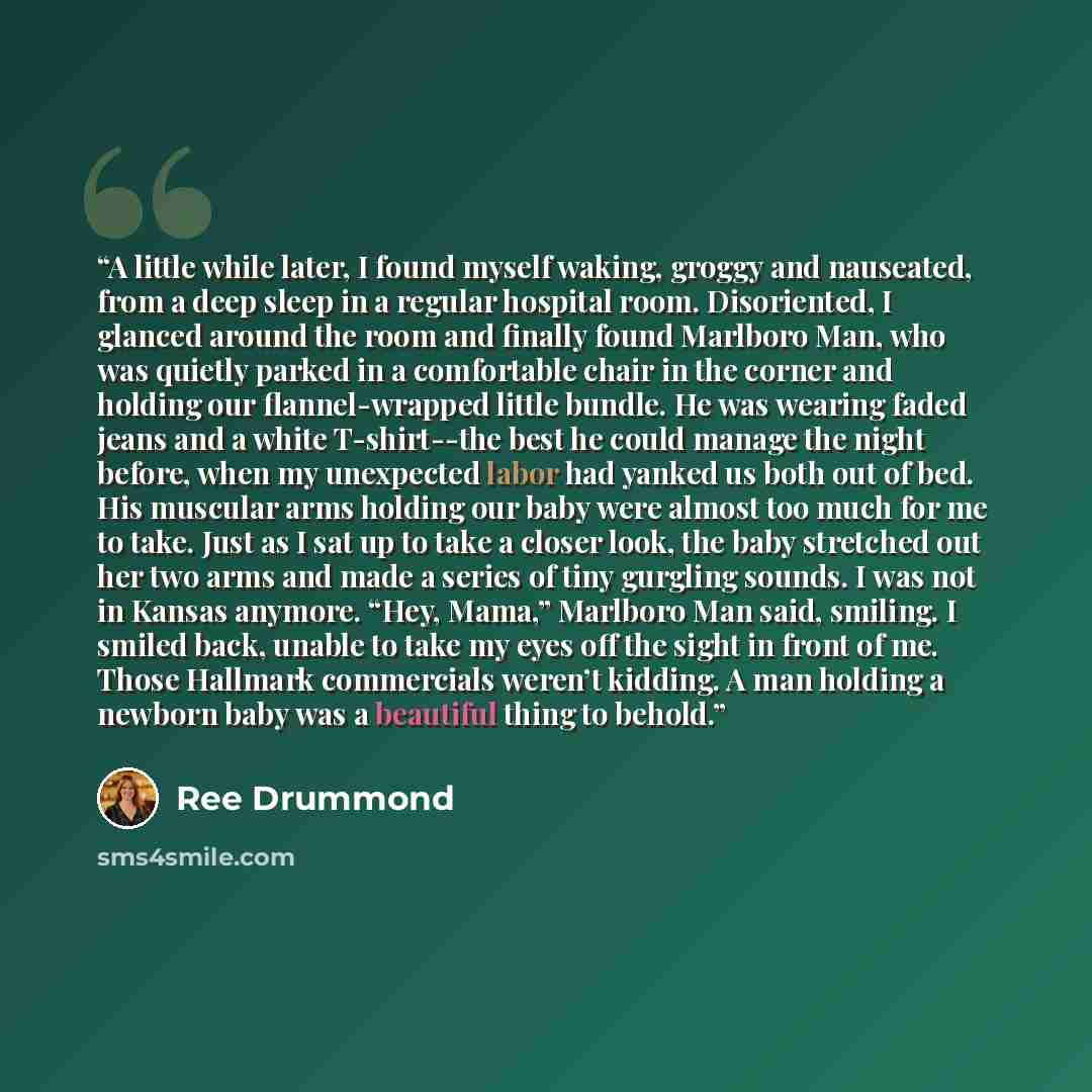“A little while later, I found myself waking, groggy and nauseated, from a deep sleep in a regular hospital room. Disoriented, I glanced around the room and finally found Marlboro Man, who was quietly parked in a comfortable chair in the corner and holding our flannel-wrapped little bundle. He was…” quote by Ree Drummond