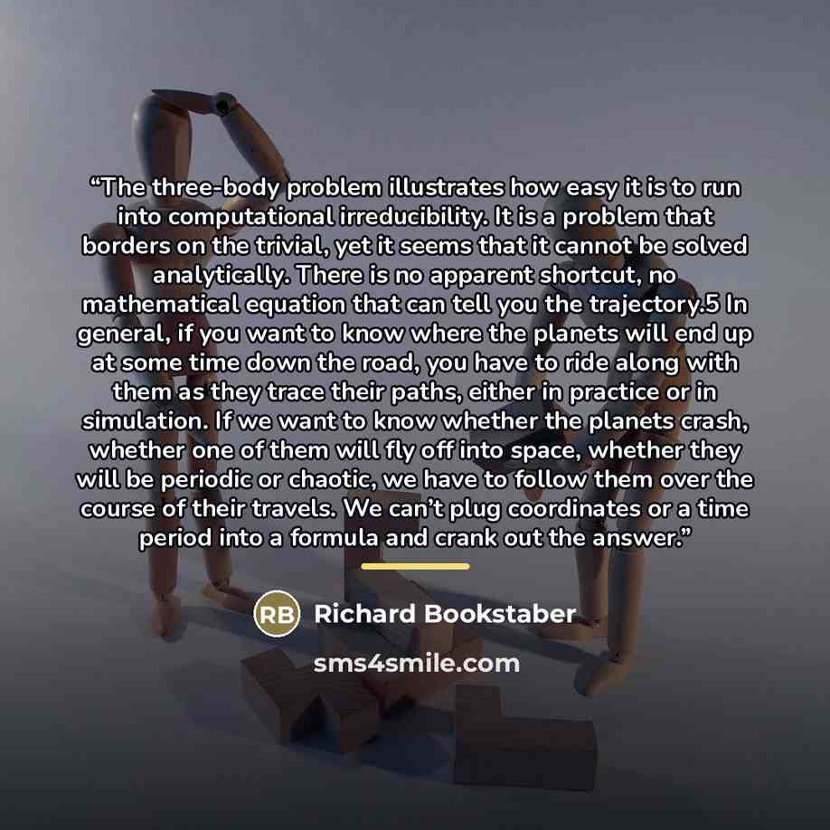 “The three-body problem illustrates how easy it is to run into computational irreducibility. It is a problem that borders on the trivial, yet it seems that it cannot be solved analytically. There is no apparent shortcut, no mathematical equation that can tell you the trajectory.5 In general, if you…” quote by Richard Bookstaber