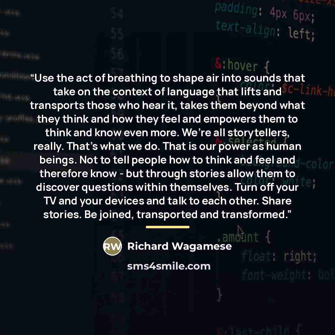 “Use the act of breathing to shape air into sounds that take on the context of language that lifts and transports those who hear it, takes them beyond what they think and how they feel and empowers them to think and know even more. We’re all storytellers, really. That’s what we do. That is our…” quote by Richard Wagamese