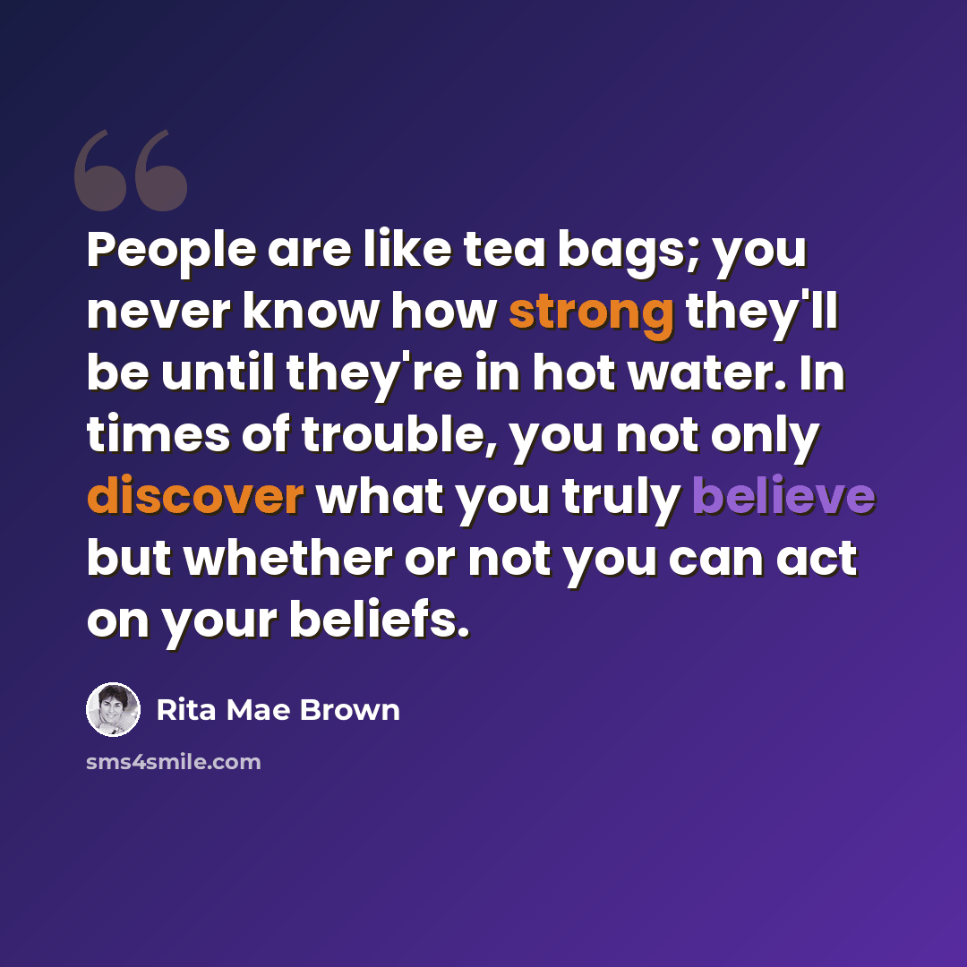 “People are like tea bags; you never know how strong they'll be until they're in hot water. In times of trouble, you not only discover what you truly believe but whether or not you can act on your beliefs.” quote by Rita Mae Brown