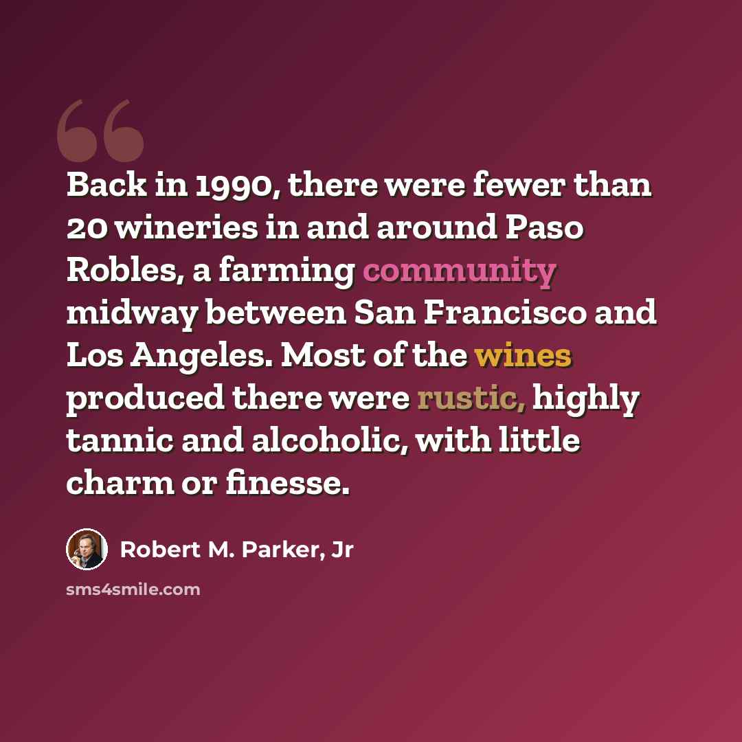 “Back in 1990, there were fewer than 20 wineries in and around Paso Robles, a farming community midway between San Francisco and Los Angeles. Most of the wines produced there were rustic, highly tannic and alcoholic, with little charm or finesse.” quote by Robert M. Parker, Jr