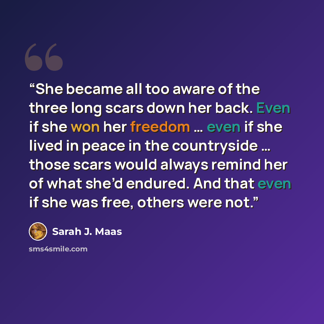 “She became all too aware of the three long scars down her back. Even if she won her freedom … even if she lived in peace in the countryside … those scars would always remind her of what she’d endured. And that even if she was free, others were not.” quote by Sarah J. Maas