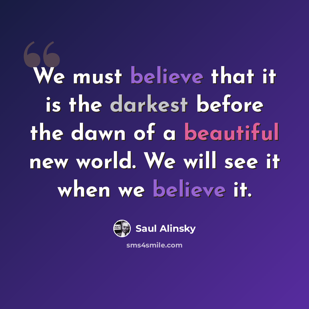 “We must believe that it is the darkest before the dawn of a beautiful new world. We will see it when we believe it.” quote by Saul Alinsky