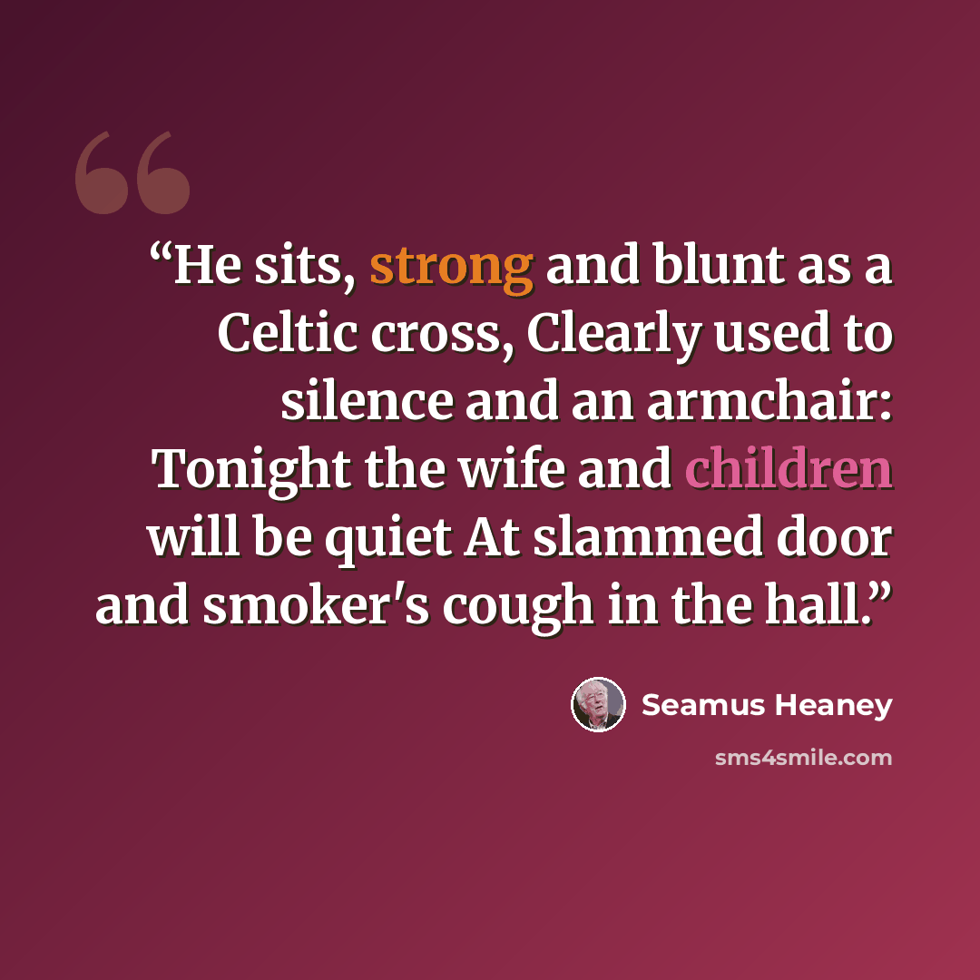 “He sits, strong and blunt as a Celtic cross, Clearly used to silence and an armchair: Tonight the wife and children will be quiet At slammed door and smoker's cough in the hall.” quote by Seamus Heaney