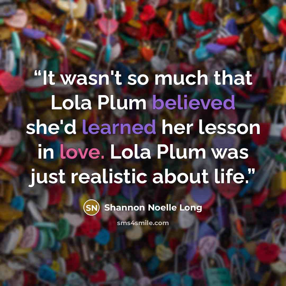 “It wasn't so much that Lola Plum believed she'd learned her lesson in love. Lola Plum was just realistic about life.” quote by Shannon Noelle Long