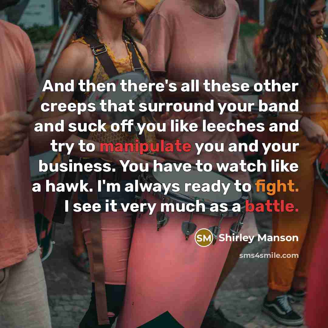 “And then there's all these other creeps that surround your band and suck off you like leeches and try to manipulate you and your business. You have to watch like a hawk. I'm always ready to fight. I see it very much as a battle.” quote by Shirley Manson