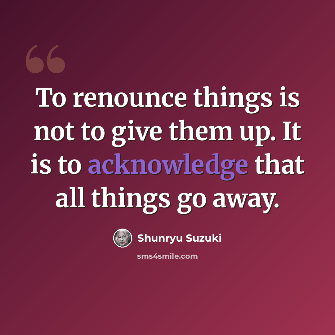 “To renounce things is not to give them up. It is to acknowledge that all things go away.” quote by Shunryu Suzuki