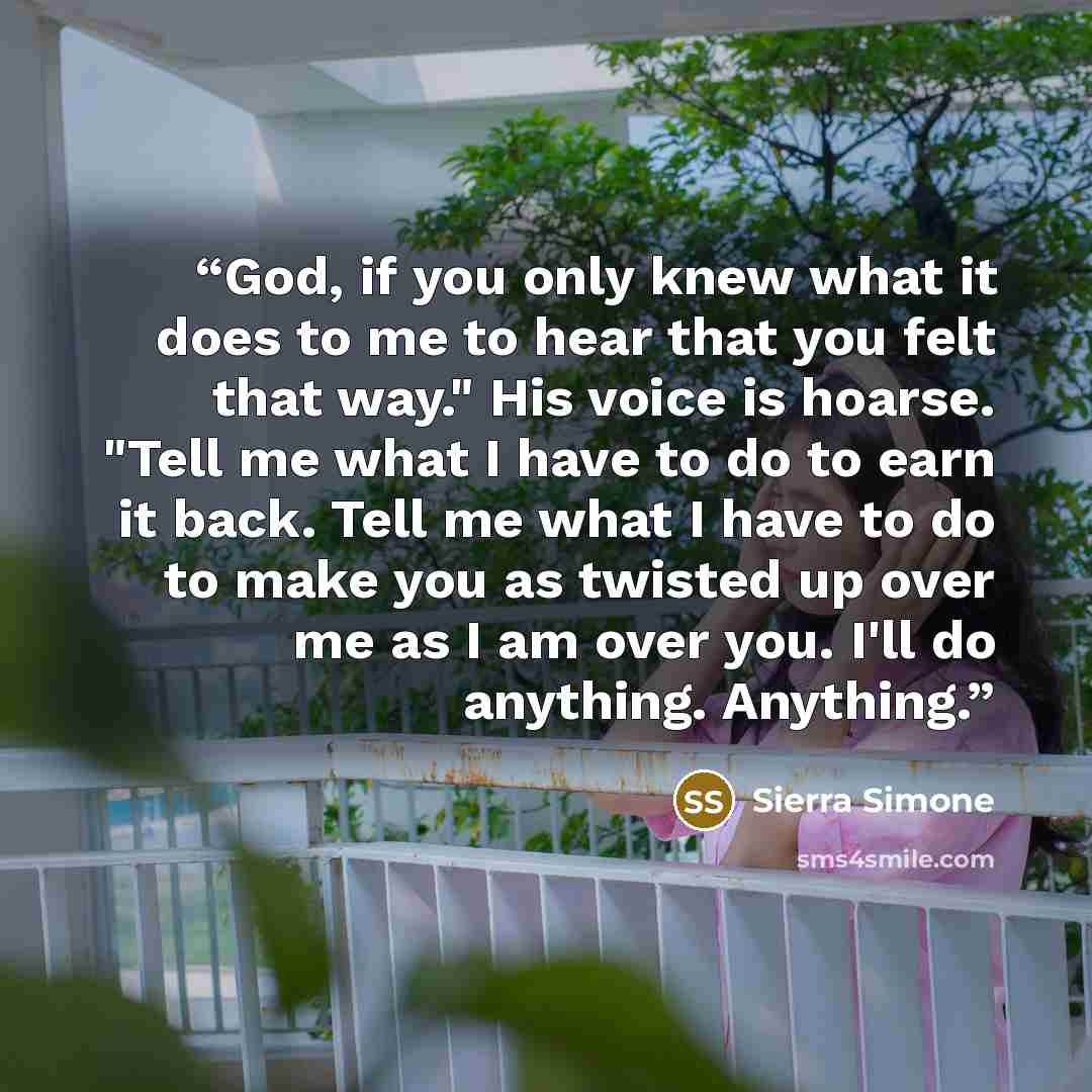 “God, if you only knew what it does to me to hear that you felt that way." His voice is hoarse. "Tell me what I have to do to earn it back. Tell me what I have to do to make you as twisted up over me as I am over you. I'll do anything. Anything.” quote by Sierra Simone