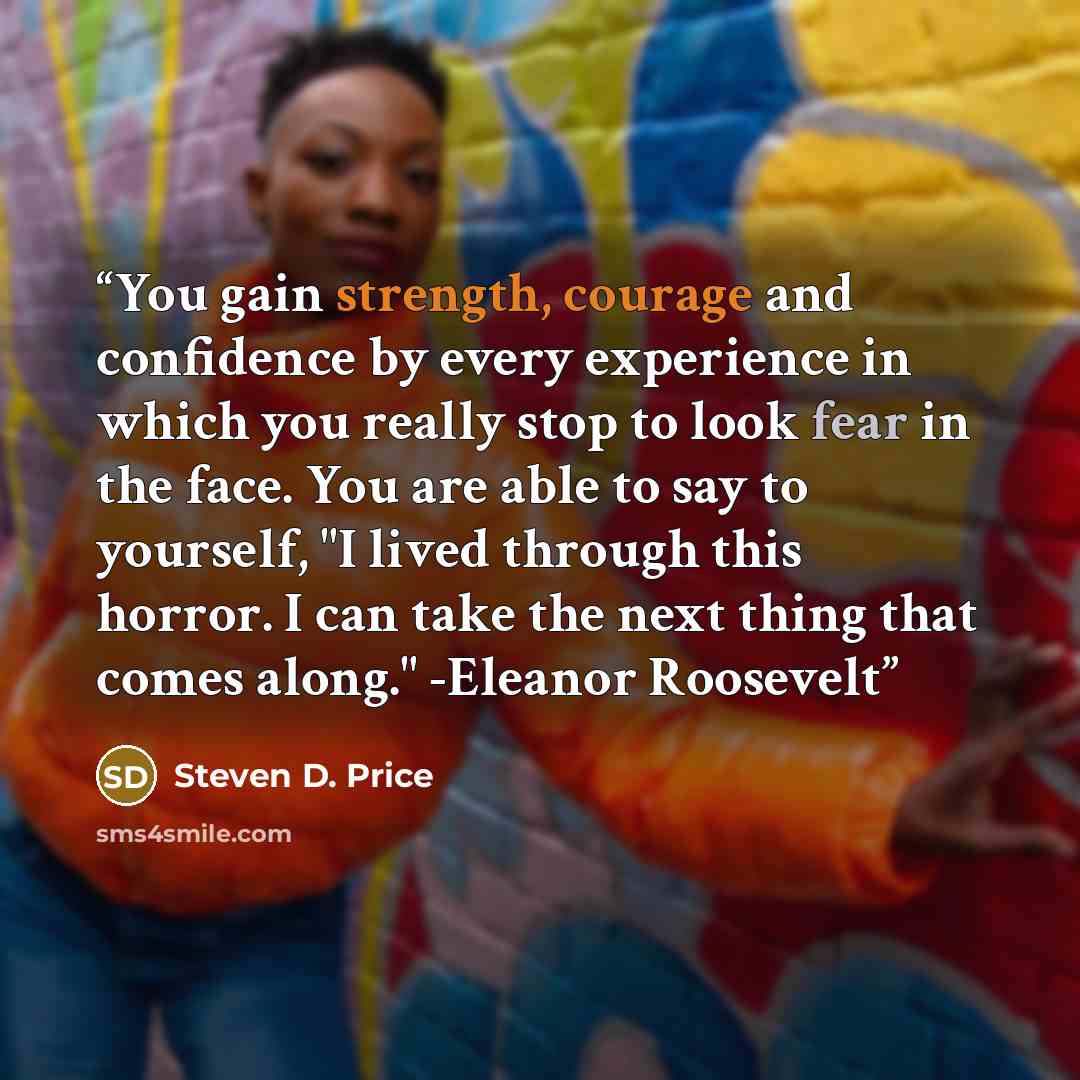 “You gain strength, courage and confidence by every experience in which you really stop to look fear in the face. You are able to say to yourself, "I lived through this horror. I can take the next thing that comes along." -Eleanor Roosevelt” quote by Steven D. Price