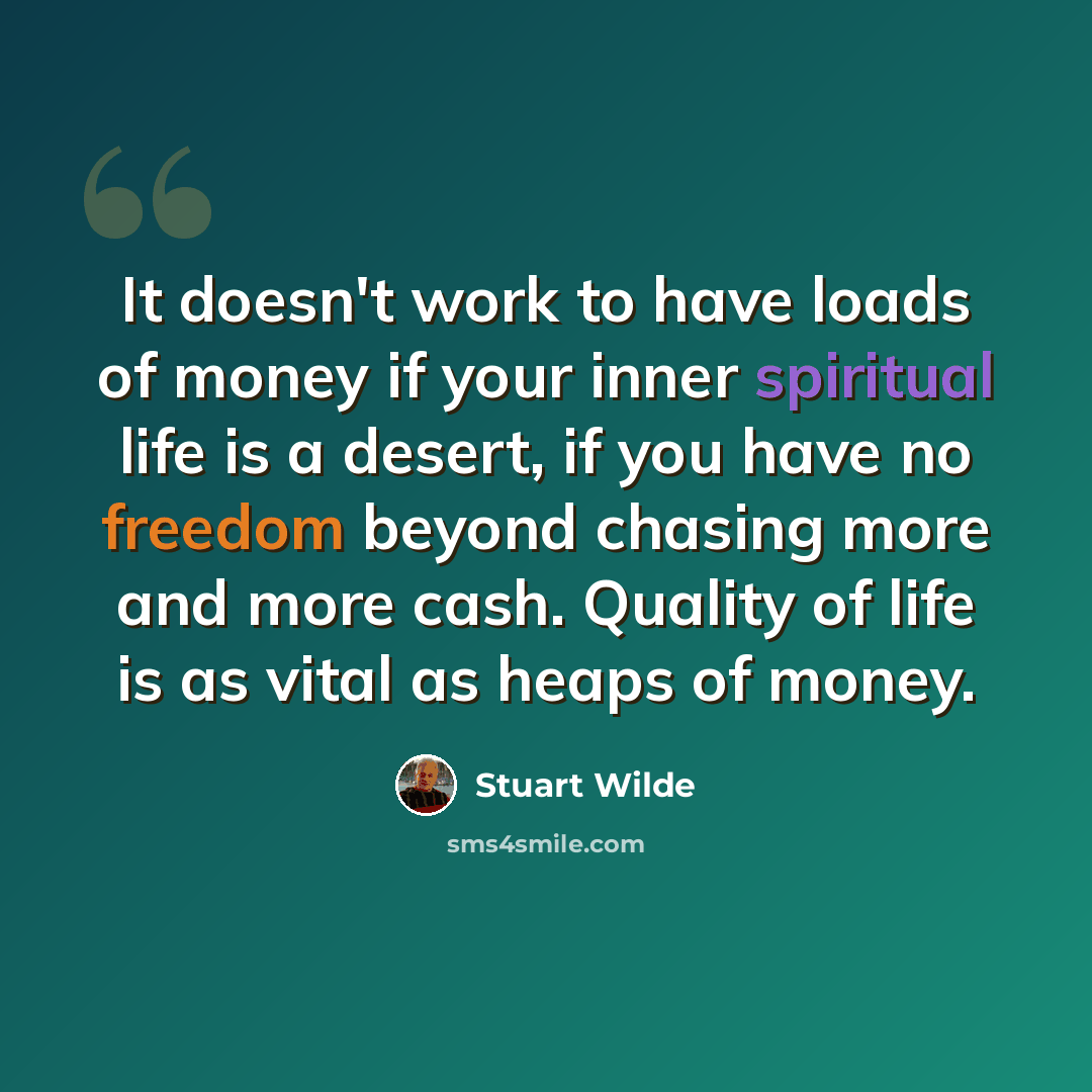 “It doesn't work to have loads of money if your inner spiritual life is a desert, if you have no freedom beyond chasing more and more cash. Quality of life is as vital as heaps of money.” quote by Stuart Wilde