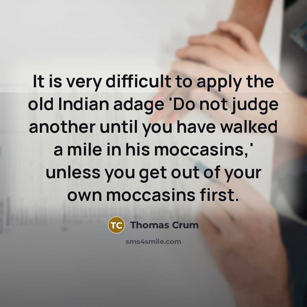 “It is very difficult to apply the old Indian adage 'Do not judge another until you have walked a mile in his moccasins,' unless you get out of your own moccasins first.” quote by Thomas Crum