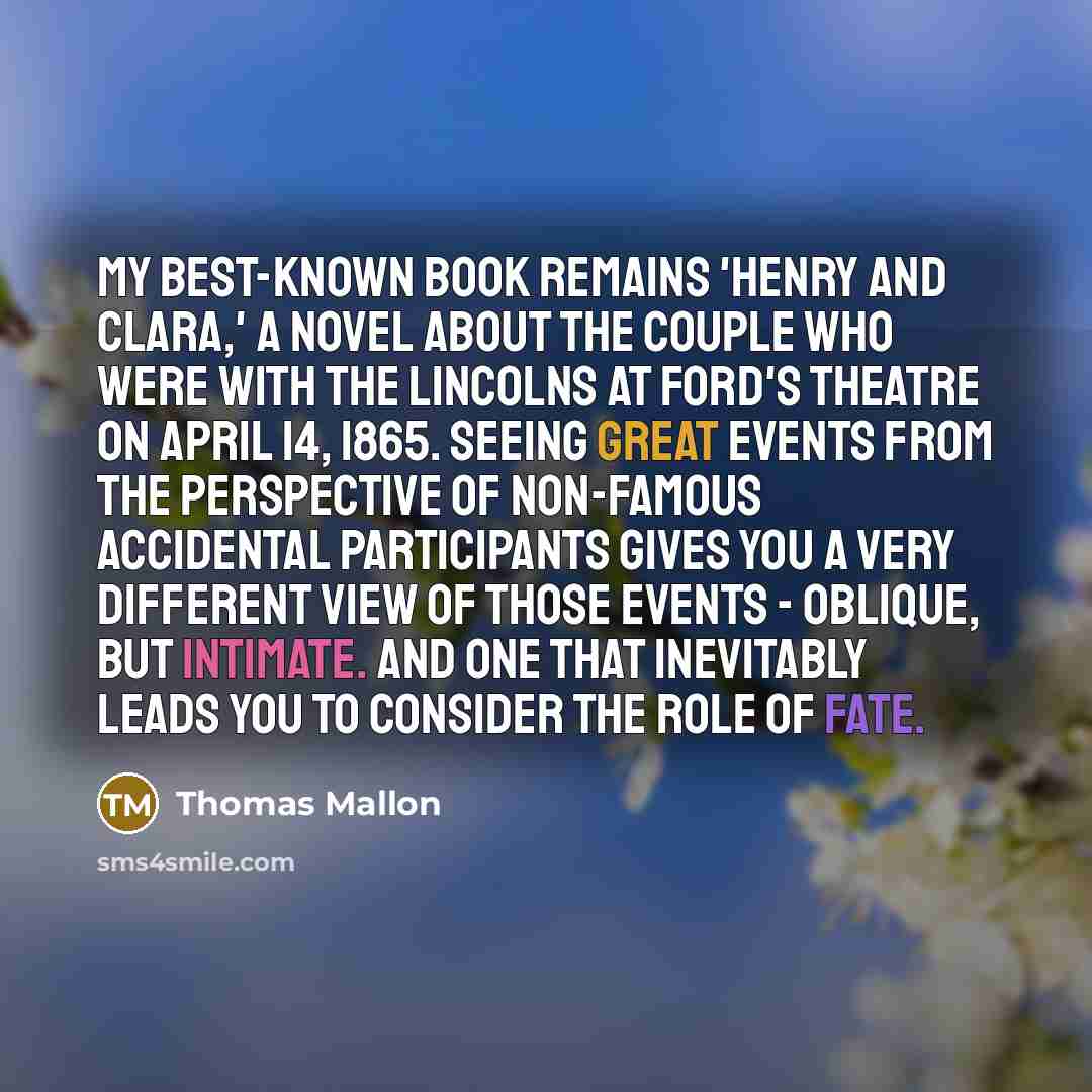 “My best-known book remains 'Henry and Clara,' a novel about the couple who were with the Lincolns at Ford's Theatre on April 14, 1865. Seeing great events from the perspective of non-famous accidental participants gives you a very different view of those events - oblique, but intimate. And one…” quote by Thomas Mallon