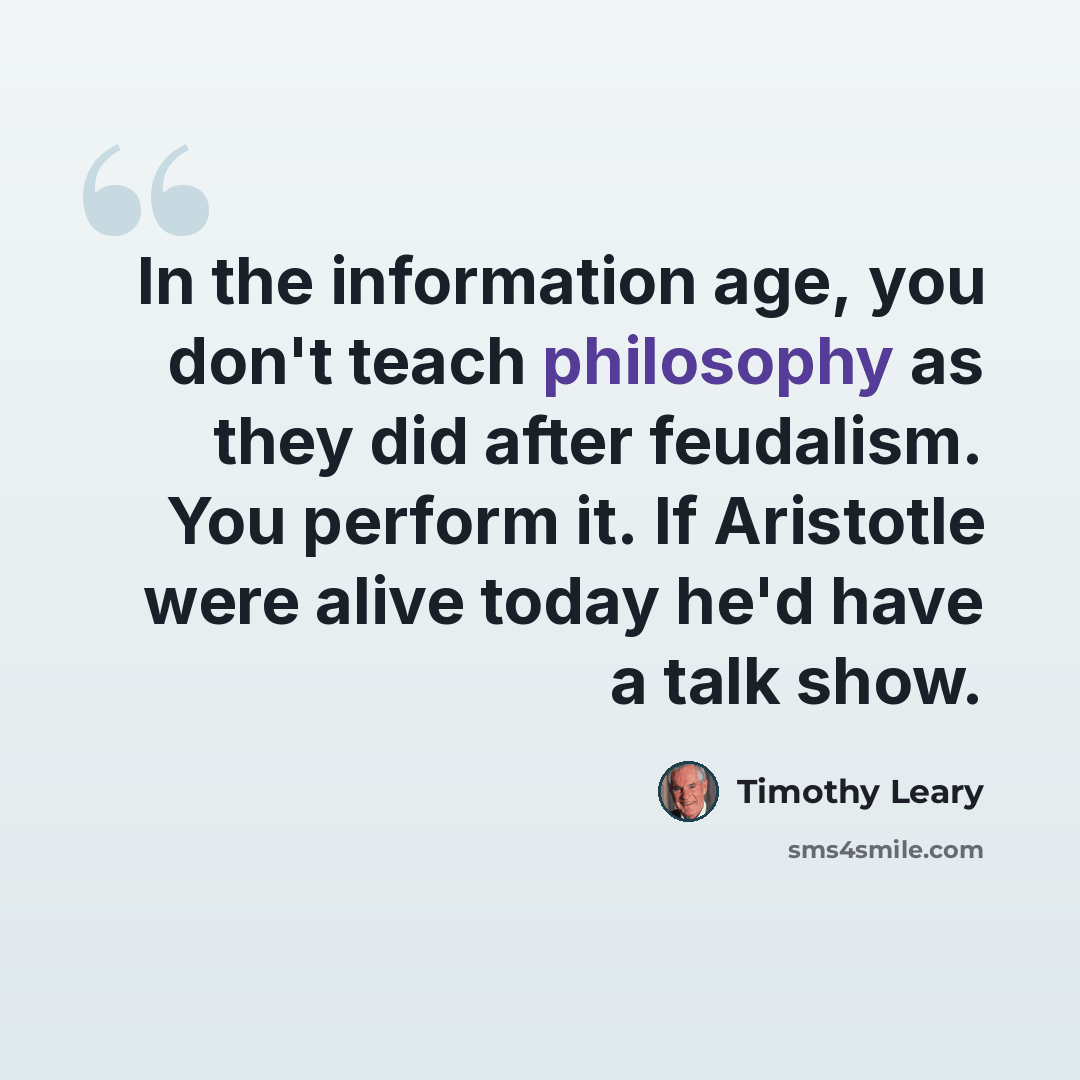 “In the information age, you don't teach philosophy as they did after feudalism. You perform it. If Aristotle were alive today he'd have a talk show.” quote by Timothy Leary