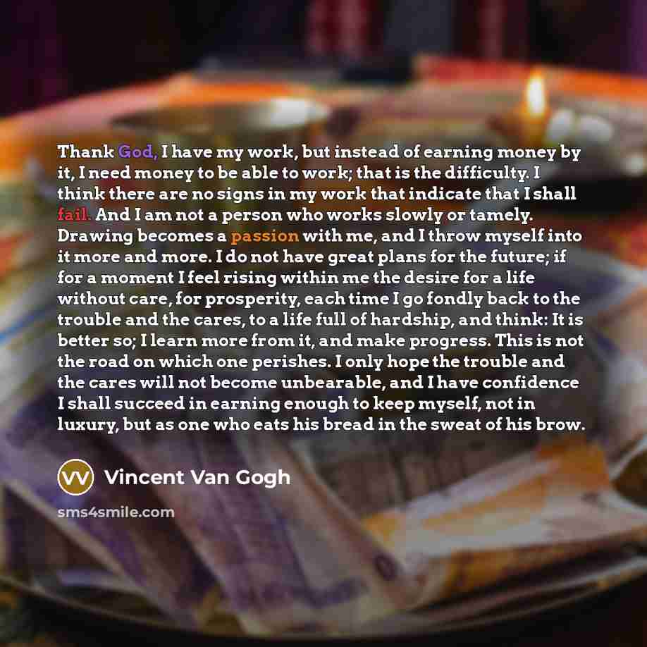 “Thank God, I have my work, but instead of earning money by it, I need money to be able to work; that is the difficulty. I think there are no signs in my work that indicate that I shall fail. And I am not a person who works slowly or tamely. Drawing becomes a passion with me, and I throw myself…” quote by Vincent Van Gogh