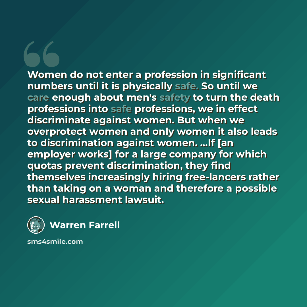 “Women do not enter a profession in significant numbers until it is physically safe. So until we care enough about men's safety to turn the death professions into safe professions, we in effect discriminate against women. But when we overprotect women and only women it also leads to discrimination…” quote by Warren Farrell