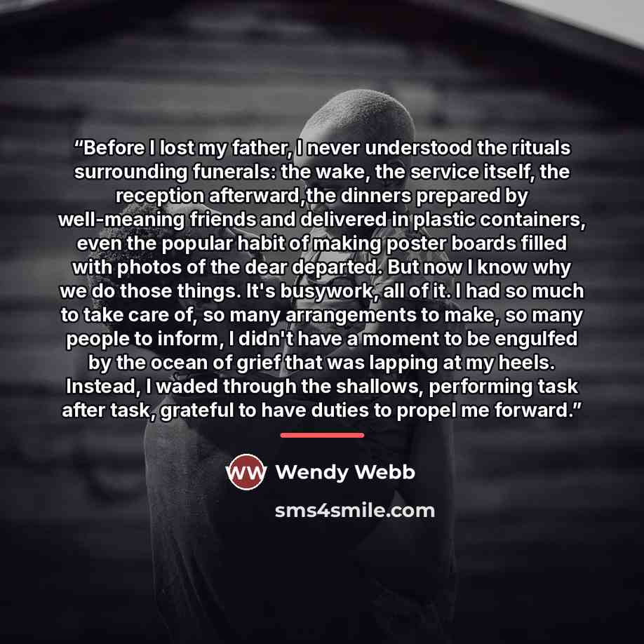 “Before I lost my father, I never understood the rituals surrounding funerals: the wake, the service itself, the reception afterward,the dinners prepared by well-meaning friends and delivered in plastic containers, even the popular habit of making poster boards filled with photos of the dear…” quote by Wendy Webb