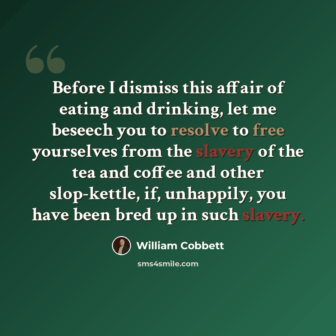 “Before I dismiss this affair of eating and drinking, let me beseech you to resolve to free yourselves from the slavery of the tea and coffee and other slop-kettle, if, unhappily, you have been bred up in such slavery.” quote by William Cobbett