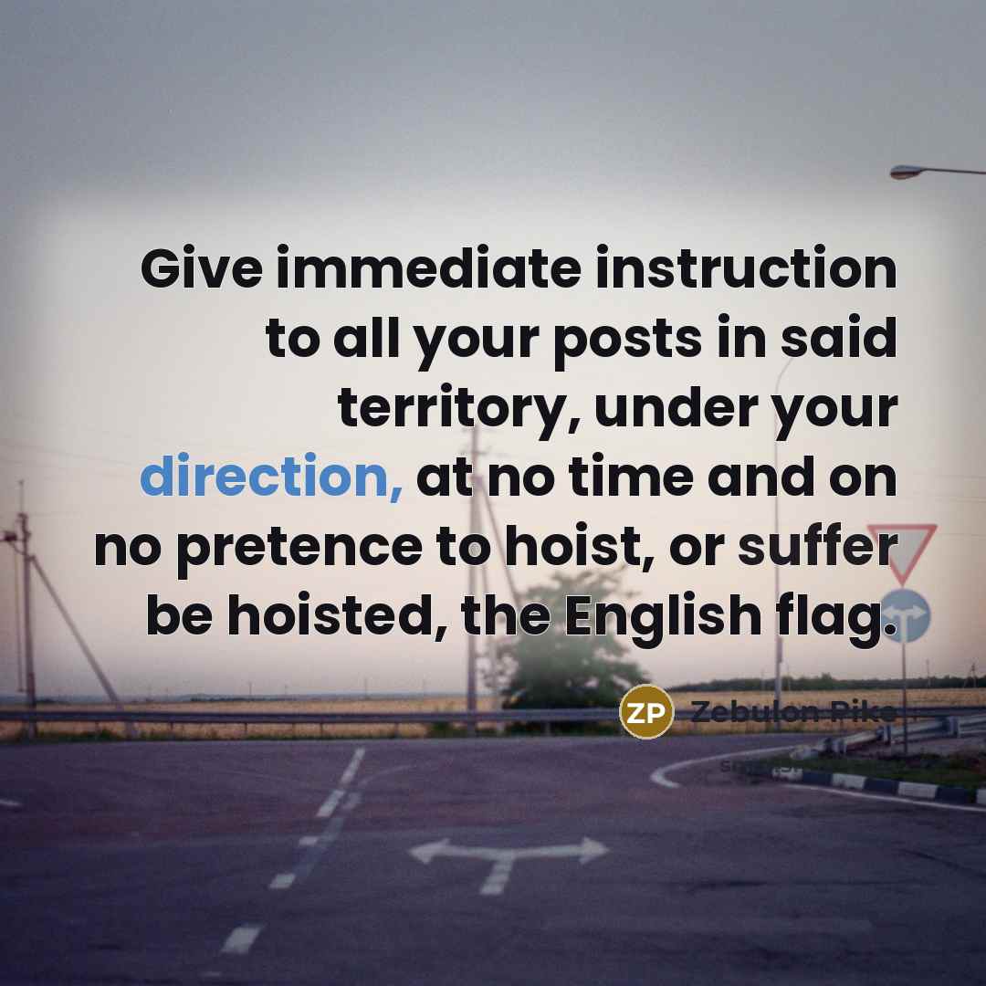 “Give immediate instruction to all your posts in said territory, under your direction, at no time and on no pretence to hoist, or suffer be hoisted, the English flag.” quote by Zebulon Pike