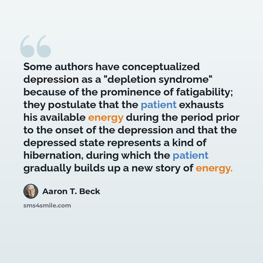 “Some authors have conceptualized depression as a "depletion syndrome" because of the prominence of fatigability; they postulate that the patient exhausts his available energy during the period prior to the onset of the depression and that the depressed state represents a kind of hibernation…” quote by Aaron T. Beck