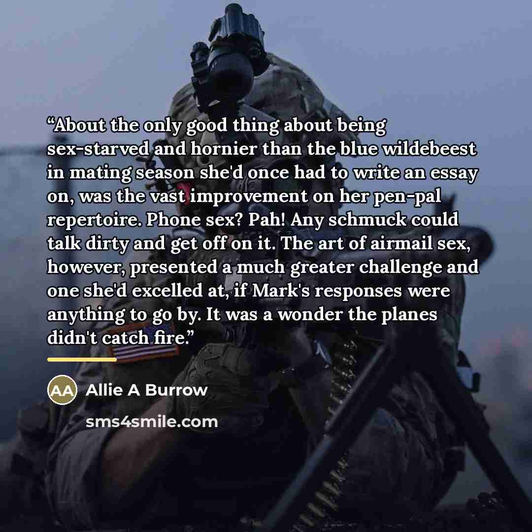 “About the only good thing about being sex-starved and hornier than the blue wildebeest in mating season she'd once had to write an essay on, was the vast improvement on her pen-pal repertoire. Phone sex? Pah! Any schmuck could talk dirty and get off on it. The art of airmail sex, however…” quote by Allie A Burrow