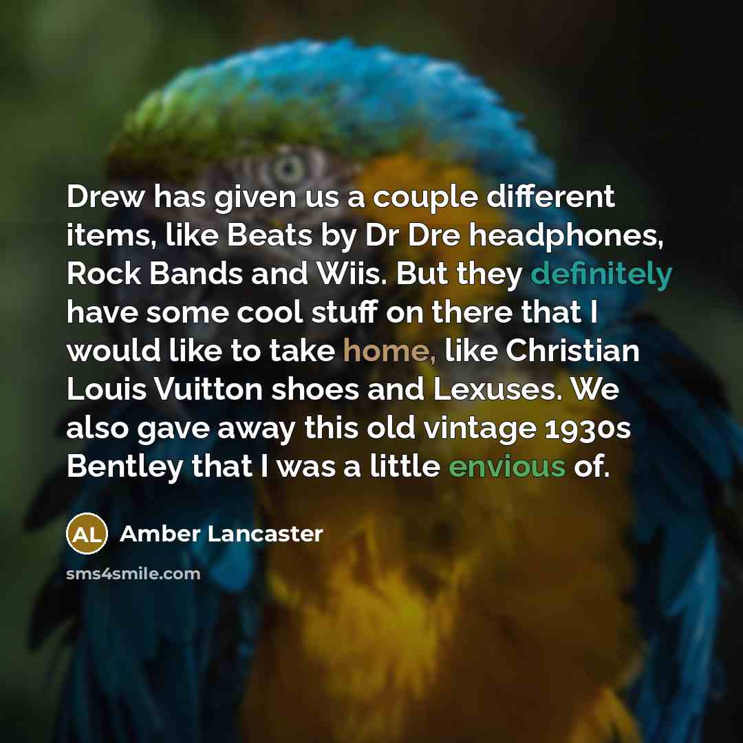 “Drew has given us a couple different items, like Beats by Dr Dre headphones, Rock Bands and Wiis. But they definitely have some cool stuff on there that I would like to take home, like Christian Louis Vuitton shoes and Lexuses. We also gave away this old vintage 1930s Bentley that I was a little…” quote by Amber Lancaster