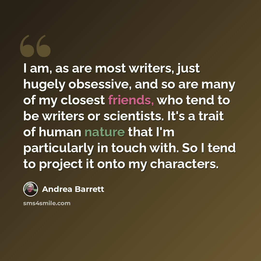 “I am, as are most writers, just hugely obsessive, and so are many of my closest friends, who tend to be writers or scientists. It's a trait of human nature that I'm particularly in touch with. So I tend to project it onto my characters.” quote by Andrea Barrett