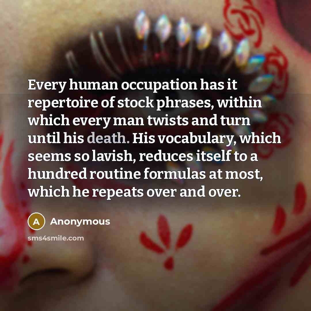 “Every human occupation has it repertoire of stock phrases, within which every man twists and turn until his death. His vocabulary, which seems so lavish, reduces itself to a hundred routine formulas at most, which he repeats over and over.” quote by Anonymous